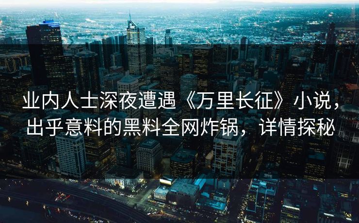 业内人士深夜遭遇《万里长征》小说，出乎意料的黑料全网炸锅，详情探秘