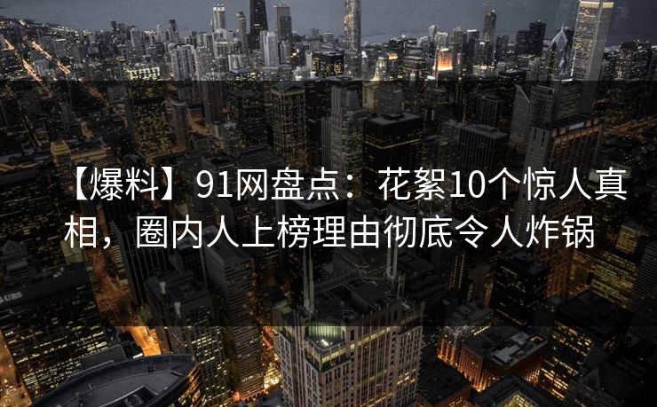 【爆料】91网盘点：花絮10个惊人真相，圈内人上榜理由彻底令人炸锅