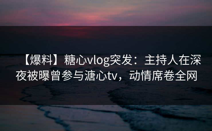 【爆料】糖心vlog突发：主持人在深夜被曝曾参与溏心tv，动情席卷全网