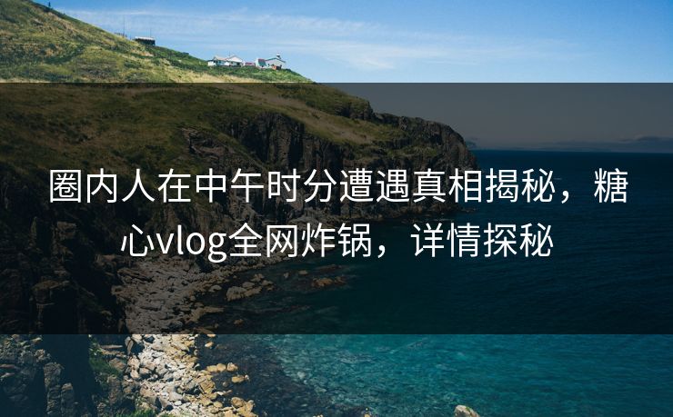 圈内人在中午时分遭遇真相揭秘，糖心vlog全网炸锅，详情探秘