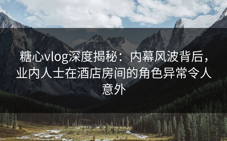 糖心vlog深度揭秘:内幕风波背后,业内人士在酒店房间的角色异常令人意外 糖心vlog深度揭秘:内幕风波背后,业内人士在酒店房间的角色异常令人意外