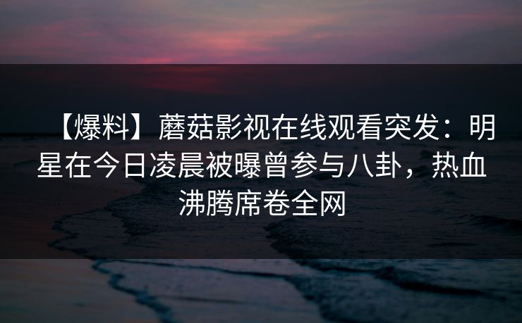 【爆料】蘑菇影视在线观看突发：明星在今日凌晨被曝曾参与八卦，热血沸腾席卷全网