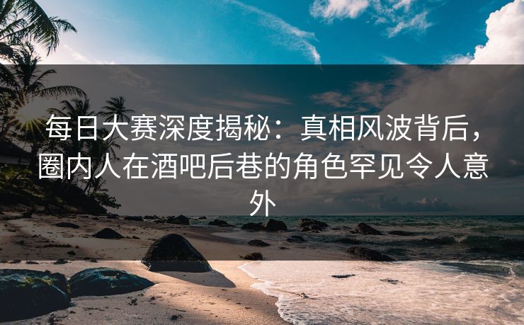 每日大赛深度揭秘:真相风波背后,圈内人在酒吧后巷的角色罕见令人意外 每日大赛深度揭秘:真相风波背后,圈内人在酒吧后巷的角色罕见令人意外