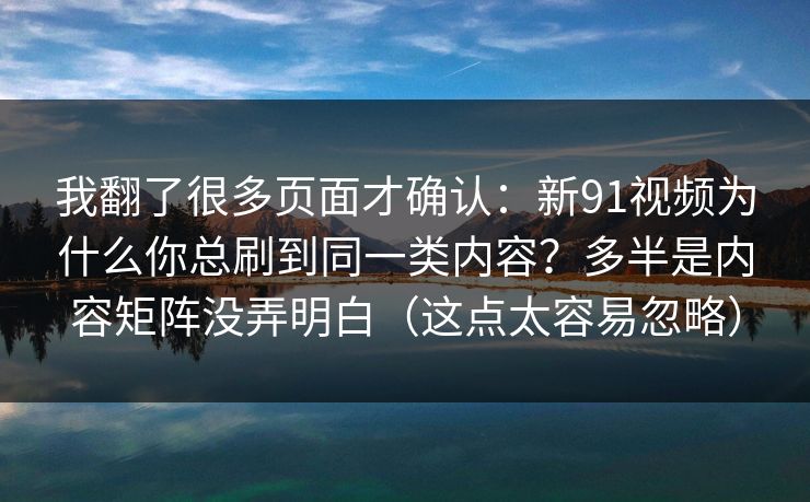 我翻了很多页面才确认:新91视频为什么你总刷到同一类内容?多半是内容矩阵没弄明白(这点太容易忽略) 我翻了很多页面才确认:新91视频为什么你总刷到同一类内容?多半是内容矩阵没弄明白(这点太容易忽略)