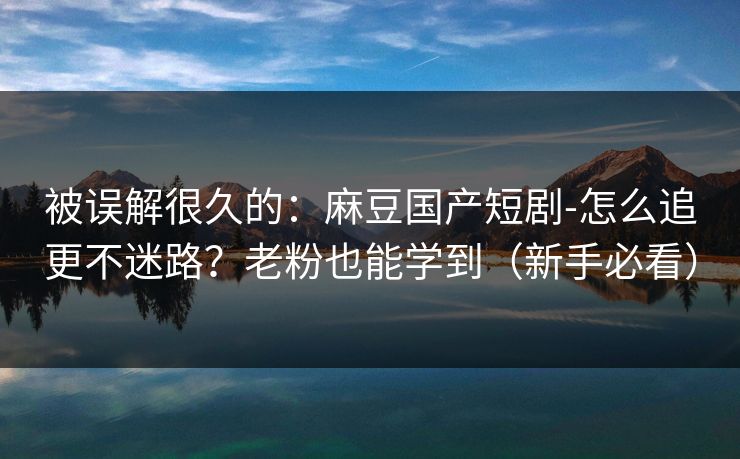 被误解很久的：麻豆国产短剧-怎么追更不迷路？老粉也能学到（新手必看）