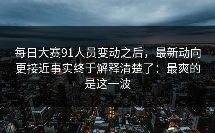 每日大赛91人员变动之后，最新动向更接近事实终于解释清楚了：最爽的是这一波