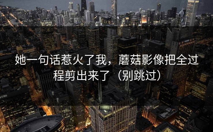 她一句话惹火了我，蘑菇影像把全过程剪出来了（别跳过）