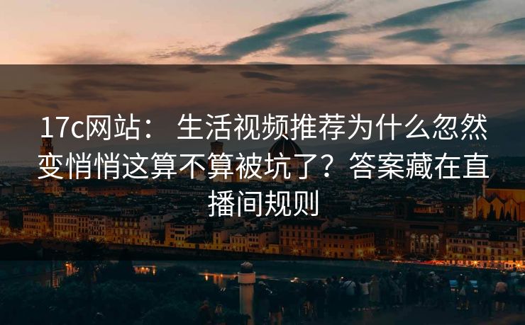 17c网站： 生活视频推荐为什么忽然变悄悄这算不算被坑了？答案藏在直播间规则