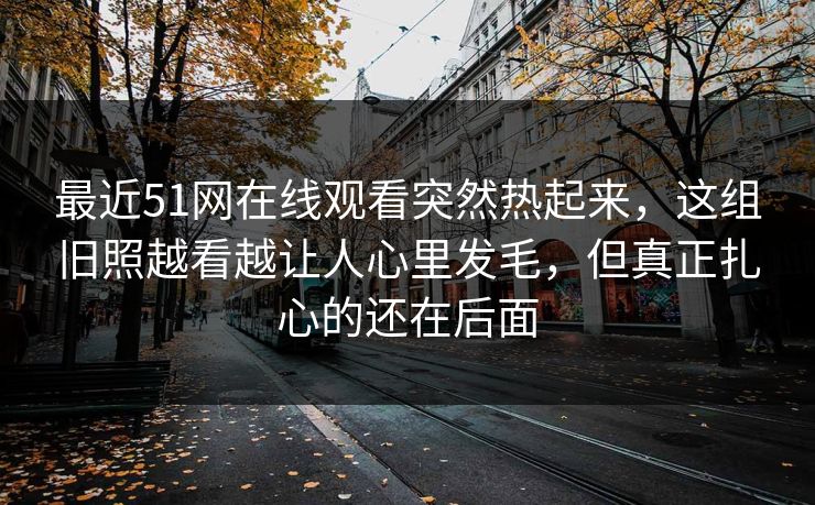 最近51网在线观看突然热起来，这组旧照越看越让人心里发毛，但真正扎心的还在后面