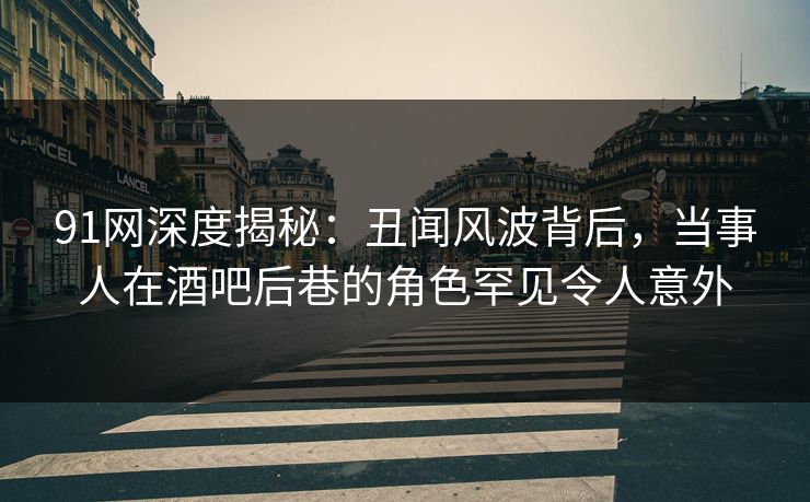 91网深度揭秘：丑闻风波背后，当事人在酒吧后巷的角色罕见令人意外