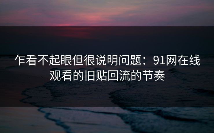 乍看不起眼但很说明问题：91网在线观看的旧贴回流的节奏