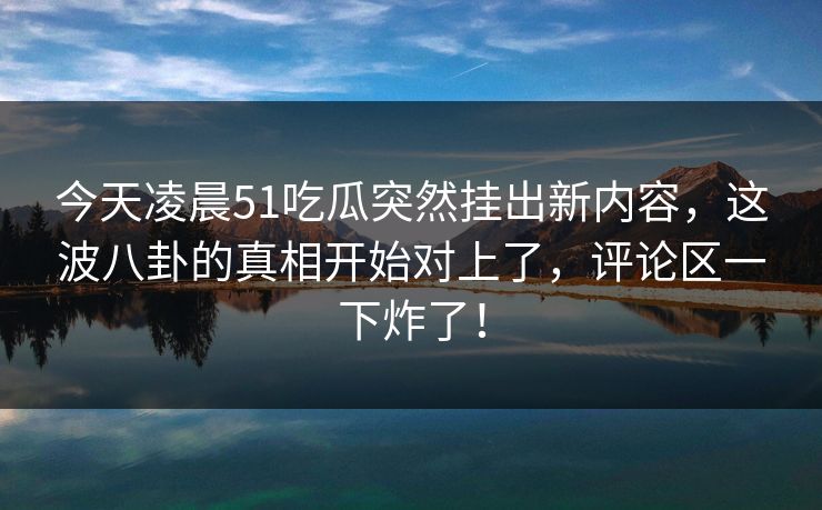 今天凌晨51吃瓜突然挂出新内容，这波八卦的真相开始对上了，评论区一下炸了！