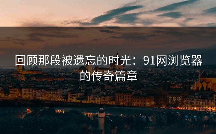 回顾那段被遗忘的时光：91网浏览器的传奇篇章