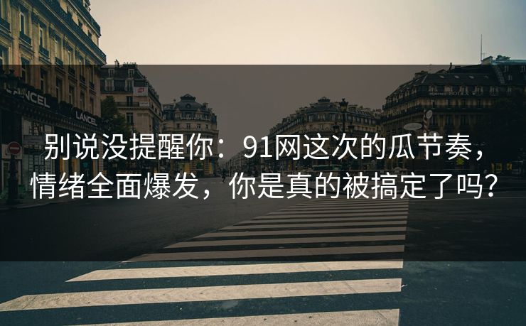 别说没提醒你：91网这次的瓜节奏，情绪全面爆发，你是真的被搞定了吗？