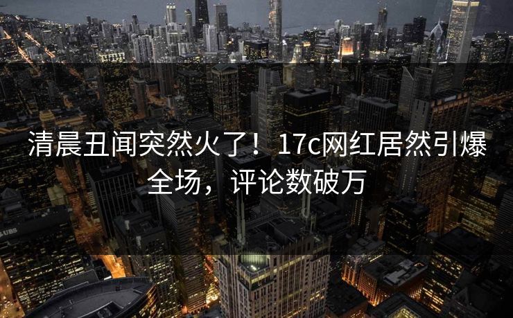 清晨丑闻突然火了！17c网红居然引爆全场，评论数破万