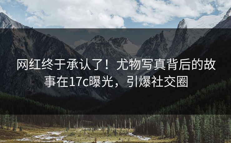 网红终于承认了！尤物写真背后的故事在17c曝光，引爆社交圈