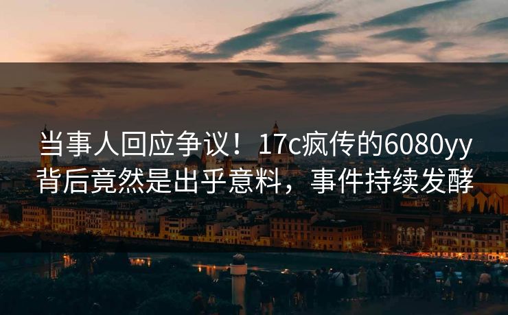 当事人回应争议！17c疯传的6080yy背后竟然是出乎意料，事件持续发酵