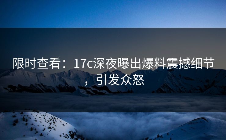 限时查看:17c深夜曝出爆料震撼细节,引发众怒 限时查看:17c深夜曝出爆料震撼细节,引发众怒