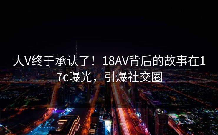 大V终于承认了!18AV背后的故事在17c曝光,引爆社交圈 大V终于承认了!18AV背后的故事在17c曝光,引爆社交圈