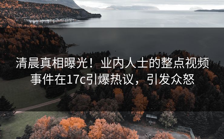 清晨真相曝光!业内人士的整点视频事件在17c引爆热议,引发众怒 清晨真相曝光!业内人士的整点视频事件在17c引爆热议,引发众怒