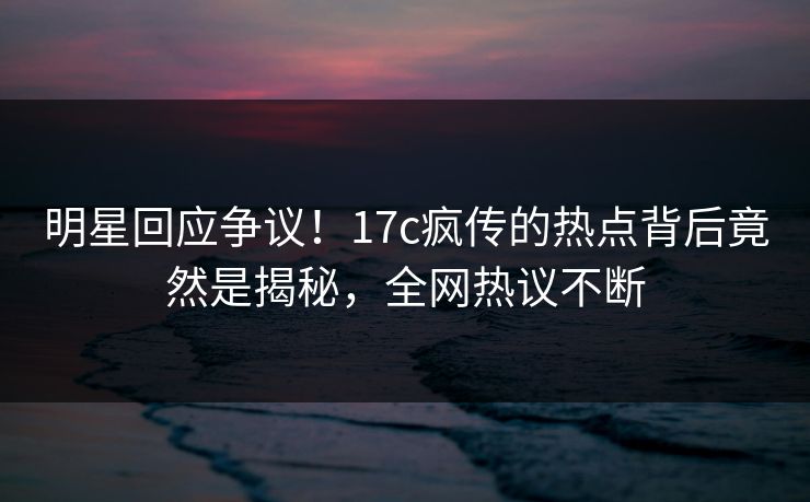明星回应争议!17c疯传的热点背后竟然是揭秘,全网热议不断 明星回应争议!17c疯传的热点背后竟然是揭秘,全网热议不断
