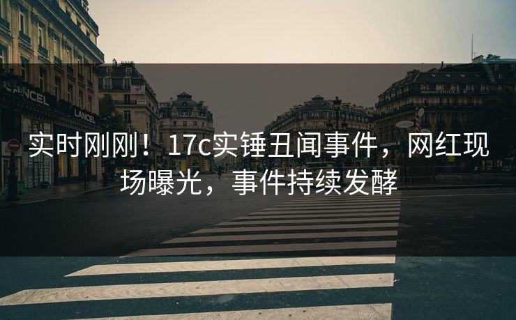 实时刚刚！17c实锤丑闻事件，网红现场曝光，事件持续发酵