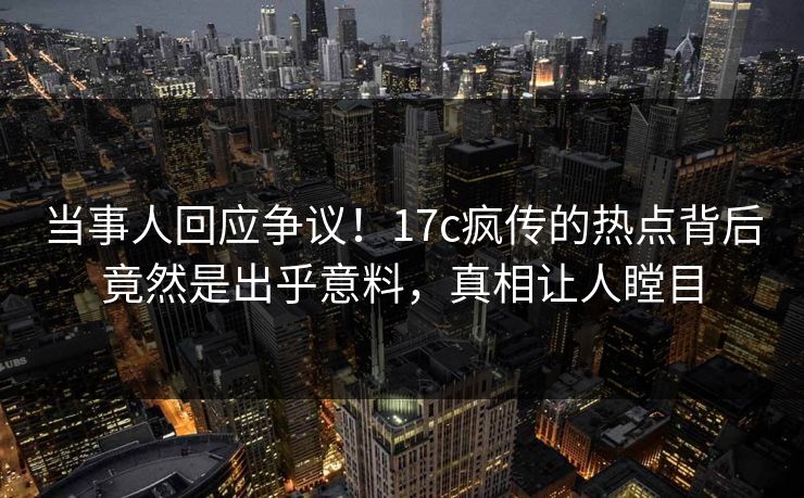 当事人回应争议！17c疯传的热点背后竟然是出乎意料，真相让人瞠目