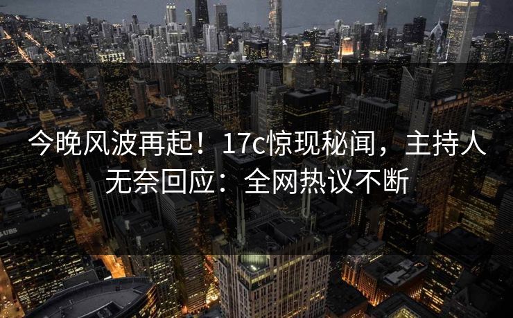 今晚风波再起！17c惊现秘闻，主持人无奈回应：全网热议不断