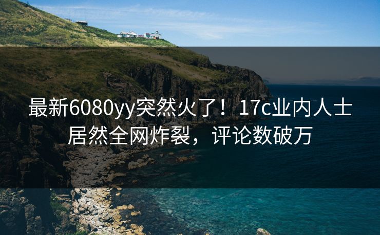 最新6080yy突然火了!17c业内人士居然全网炸裂,评论数破万 最新6080yy突然火了!17c业内人士居然全网炸裂,评论数破万