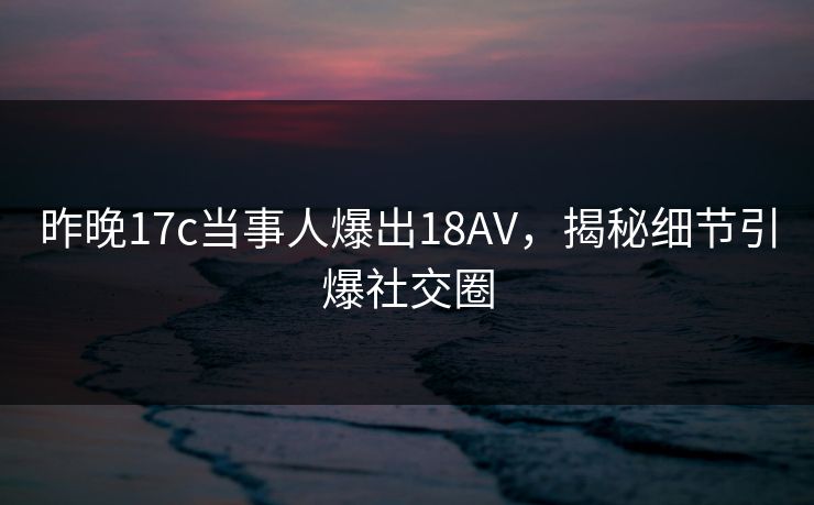 昨晚17c当事人爆出18AV，揭秘细节引爆社交圈