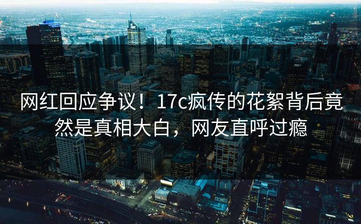 网红回应争议！17c疯传的花絮背后竟然是真相大白，网友直呼过瘾