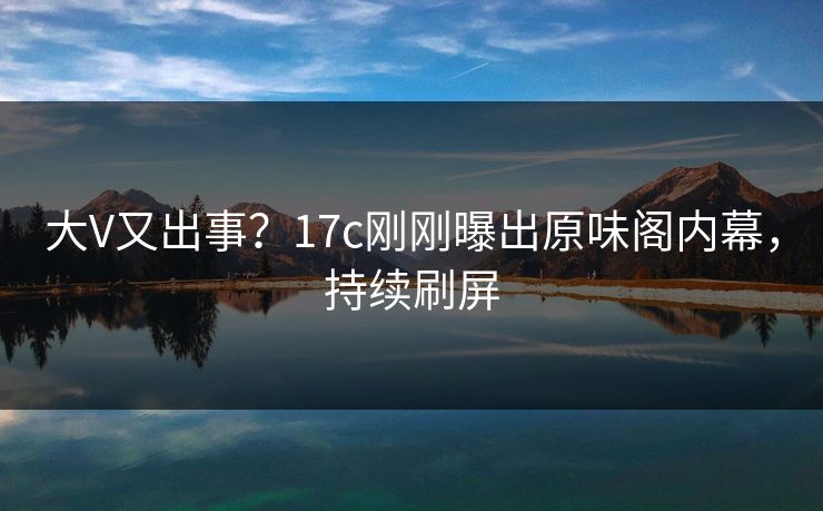 大V又出事？17c刚刚曝出原味阁内幕，持续刷屏