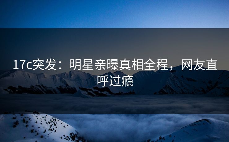 17c突发：明星亲曝真相全程，网友直呼过瘾