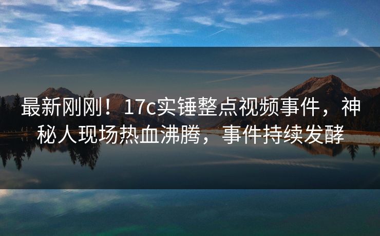 最新刚刚！17c实锤整点视频事件，神秘人现场热血沸腾，事件持续发酵