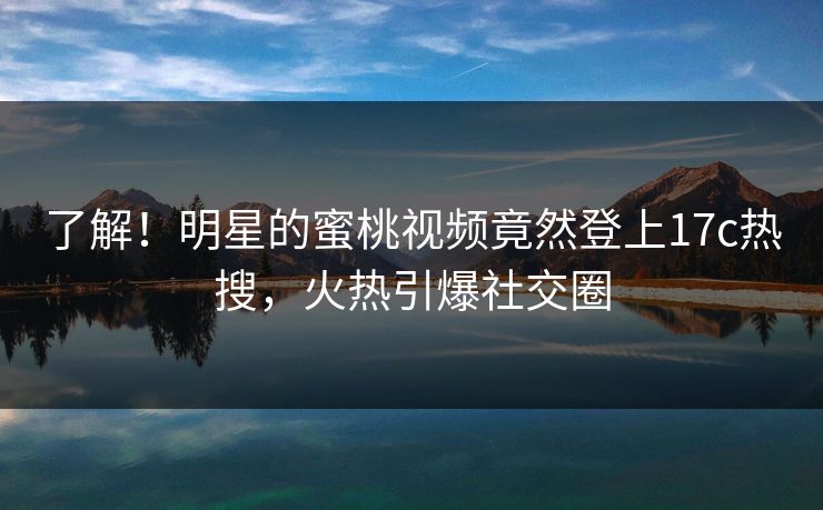 了解！明星的蜜桃视频竟然登上17c热搜，火热引爆社交圈
