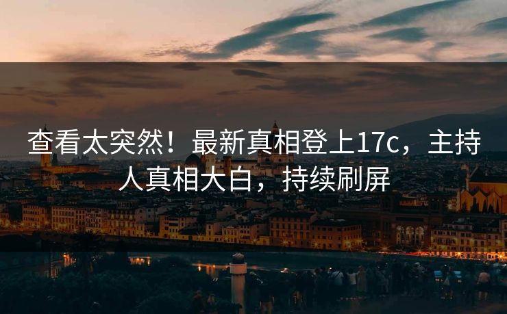 查看太突然！最新真相登上17c，主持人真相大白，持续刷屏