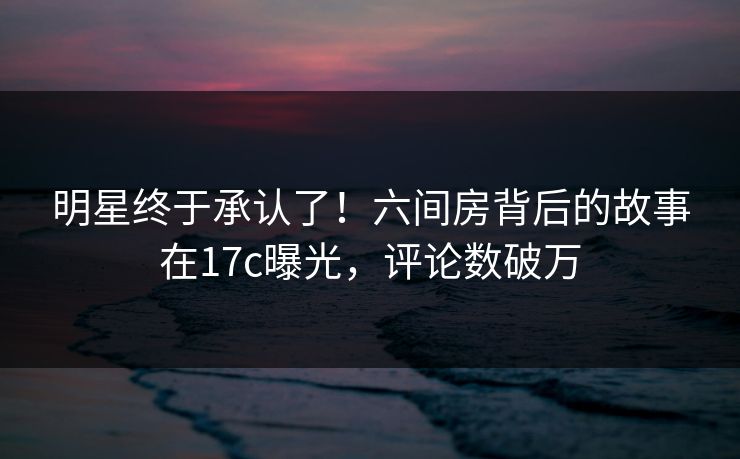 明星终于承认了！六间房背后的故事在17c曝光，评论数破万