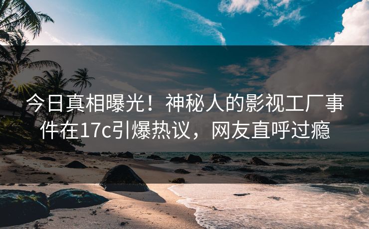 今日真相曝光！神秘人的影视工厂事件在17c引爆热议，网友直呼过瘾