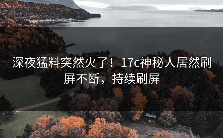 深夜猛料突然火了！17c神秘人居然刷屏不断，持续刷屏