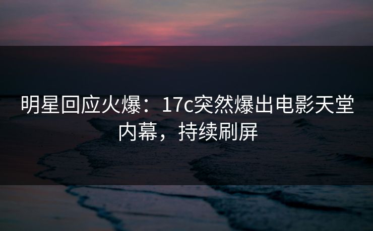 明星回应火爆：17c突然爆出电影天堂内幕，持续刷屏