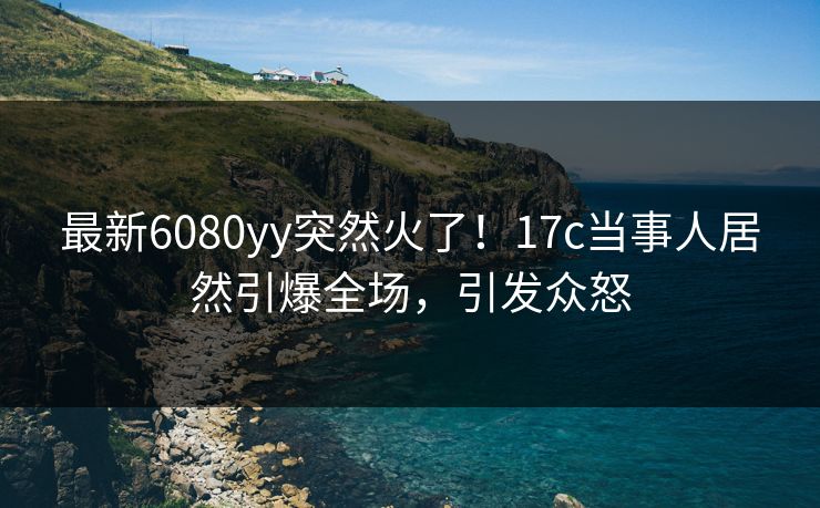 最新6080yy突然火了！17c当事人居然引爆全场，引发众怒