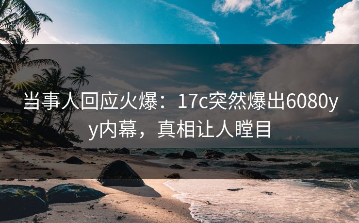 当事人回应火爆：17c突然爆出6080yy内幕，真相让人瞠目