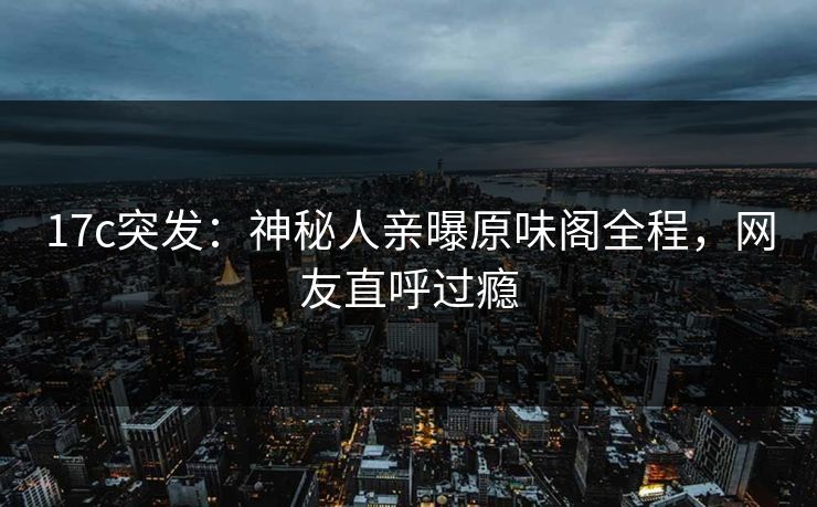 17c突发：神秘人亲曝原味阁全程，网友直呼过瘾
