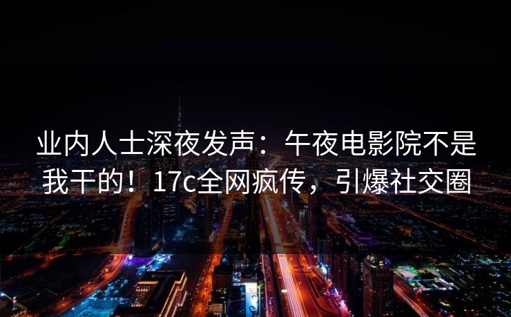 业内人士深夜发声：午夜电影院不是我干的！17c全网疯传，引爆社交圈