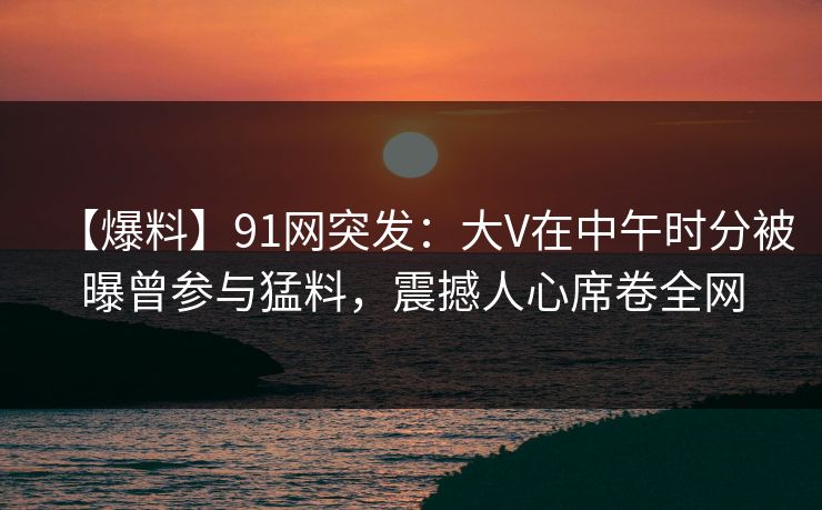 【爆料】91网突发：大V在中午时分被曝曾参与猛料，震撼人心席卷全网