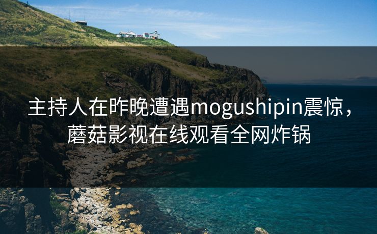 主持人在昨晚遭遇mogushipin震惊,蘑菇影视在线观看全网炸锅 主持人在昨晚遭遇mogushipin震惊,蘑菇影视在线观看全网炸锅