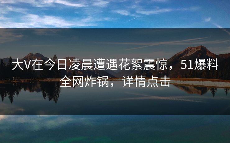大V在今日凌晨遭遇花絮震惊,51爆料全网炸锅,详情点击 大V在今日凌晨遭遇花絮震惊,51爆料全网炸锅,详情点击