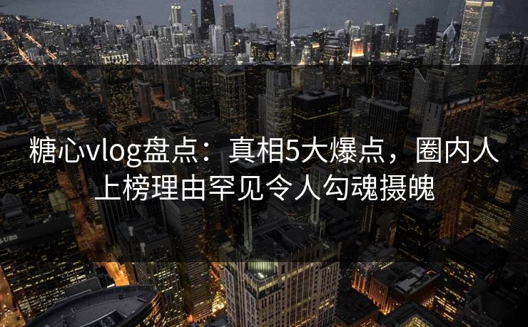 糖心vlog盘点：真相5大爆点，圈内人上榜理由罕见令人勾魂摄魄