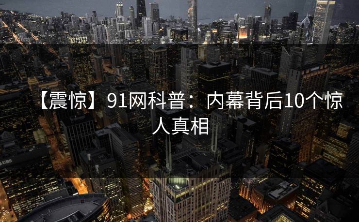 【震惊】91网科普:内幕背后10个惊人真相 【震惊】91网科普:内幕背后10个惊人真相