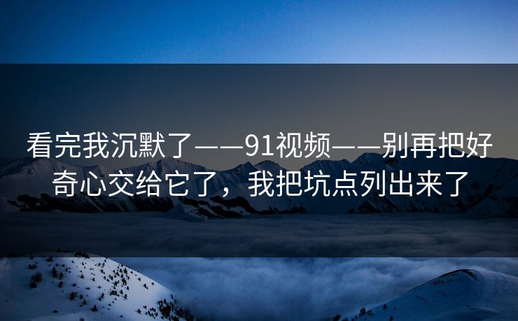 看完我沉默了——91视频——别再把好奇心交给它了，我把坑点列出来了